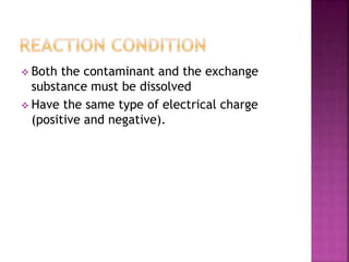  Both the contaminant and the exchange
substance must be dissolved
Have the same type of electrical charge
(positive and negative).