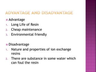  Advantage
1. Long Life of Resin
2. Cheap maintenance
3. Environmental friendly
Disadvantage
1. Nature and properties of ion exchange
resins
2. There are substance in some water which
can foul the resin