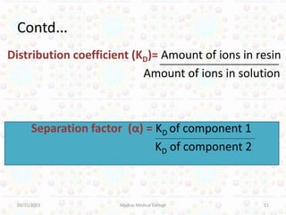 Contd…
Distribution coefficient (KD)= Amount of ions in resin
Amount of ions in solution
Separation factor (α) = KD of component 1
KD of component 2
09/15/2015 Madras Medical College 11
 