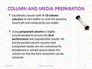 Equilibrate column with 5–10 column
volumes of start buffer or until the baseline,
eluent pH and conductivity are stable.
Using prepacked columns is highly
recommended to ensure the best
performance and reproducible results. An
evenly packed column ensures that
component peaks are not unnecessarily
broadened as sample passes down the
column so that the best resolution can be
achieved.
09/15/2015 18Madras Medical College
 
