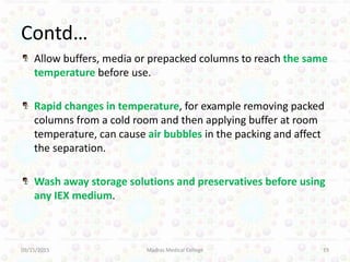 Contd…
Allow buffers, media or prepacked columns to reach the same
temperature before use.
Rapid changes in temperature, for example removing packed
columns from a cold room and then applying buffer at room
temperature, can cause air bubbles in the packing and affect
the separation.
Wash away storage solutions and preservatives before using
any IEX medium.
09/15/2015 Madras Medical College 19
 