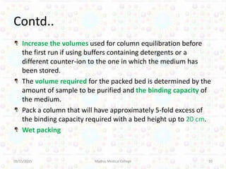 Contd..
Increase the volumes used for column equilibration before
the first run if using buffers containing detergents or a
different counter-ion to the one in which the medium has
been stored.
The volume required for the packed bed is determined by the
amount of sample to be purified and the binding capacity of
the medium.
Pack a column that will have approximately 5-fold excess of
the binding capacity required with a bed height up to 20 cm.
Wet packing
09/15/2015 Madras Medical College 20
 