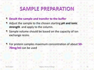 Desalt the sample and transfer to the buffer
Adjust the sample to the chosen starting pH and ionic
strength and apply to the column.
Sample volume should be based on the capacity of ion
exchange resins
For protein samples maximum concentration of about 50-
70mg/ml can be used
09/15/2015 21Madras Medical College
 