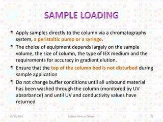 Apply samples directly to the column via a chromatography
system, a peristaltic pump or a syringe.
The choice of equipment depends largely on the sample
volume, the size of column, the type of IEX medium and the
requirements for accuracy in gradient elution.
Ensure that the top of the column bed is not disturbed during
sample application
Do not change buffer conditions until all unbound material
has been washed through the column (monitored by UV
absorbance) and until UV and conductivity values have
returned
09/15/2015 22Madras Medical College
 