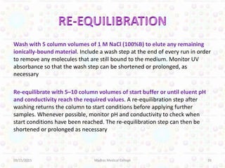 Wash with 5 column volumes of 1 M NaCl (100%B) to elute any remaining
ionically-bound material. Include a wash step at the end of every run in order
to remove any molecules that are still bound to the medium. Monitor UV
absorbance so that the wash step can be shortened or prolonged, as
necessary
Re-equilibrate with 5–10 column volumes of start buffer or until eluent pH
and conductivity reach the required values. A re-equilibration step after
washing returns the column to start conditions before applying further
samples. Whenever possible, monitor pH and conductivity to check when
start conditions have been reached. The re-equilibration step can then be
shortened or prolonged as necessary
09/15/2015 26Madras Medical College
 