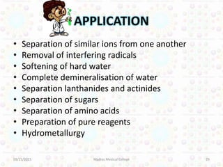 APPLICATION
• Separation of similar ions from one another
• Removal of interfering radicals
• Softening of hard water
• Complete demineralisation of water
• Separation lanthanides and actinides
• Separation of sugars
• Separation of amino acids
• Preparation of pure reagents
• Hydrometallurgy
09/15/2015 29Madras Medical College
 