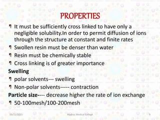 PROPERTIES
It must be sufficiently cross linked to have only a
negligible solubility.In order to permit diffusion of ions
through the structure at constant and finite rates
Swollen resin must be denser than water
Resin must be chemically stable
Cross linking is of greater importance
Swelling
polar solvents--- swelling
Non-polar solvents----- contraction
Particle size---- decrease higher the rate of ion exchange
50-100mesh/100-200mesh
09/15/2015 9Madras Medical College
 