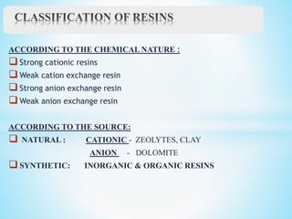 ACCORDING TO THE CHEMICAL NATURE :
Strong cationic resins
Weak cation exchange resin
Strong anion exchange resin
Weak anion exchange resin
ACCORDING TO THE SOURCE:
 NATURAL : CATIONIC - ZEOLYTES, CLAY
ANION - DOLOMITE
SYNTHETIC: INORGANIC & ORGANIC RESINS
 