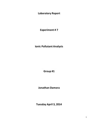 1
Laboratory Report
Experiment # 7
Ionic Pollutant Analysis
Group #1
Jonathan Damora
Tuesday April 3, 2014
 