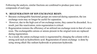 Following the analysis, similar fractions are combined to produce pure ions or
compounds of each type.
9. REGENERATION OF ION EXCHANGE RESIN:
• Because exchangeable functional groups are removed during separation, the ion
exchange resin may no longer be useful for separation.
• However, due to the high cost of ion exchange resins, they cannot be discarded. As a
result, just like reactivation, resin regeneration is critical.
• Regeneration restores the efficiency of an utilized ion exchange resin to that of a new
resin. The exchangeable cations or anions present in the original resin are replaced
during regeneration.
• As a result, the cation exchange resin is regenerated by charging the column with a
strong acid such as hydrochloric acid. Regeneration of anion exchange is done by
using strong alkali like sodium hydroxide or potassium hydroxide.
 