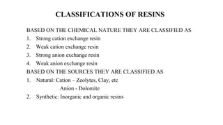 CLASSIFICATIONS OF RESINS
BASED ON THE CHEMICAL NATURE THEY ARE CLASSIFIED AS
1. Strong cation exchange resin
2. Weak cation exchange resin
3. Strong anion exchange resin
4. Weak anion exchange resin
BASED ON THE SOURCES THEY ARE CLASSIFIED AS
1. Natural: Cation – Zeolytes, Clay, etc
Anion - Dolomite
2. Synthetic: Inorganic and organic resins
 