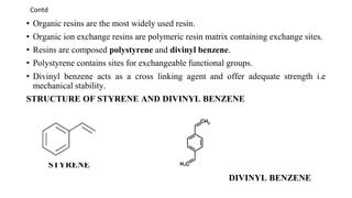 Contd
• Organic resins are the most widely used resin.
• Organic ion exchange resins are polymeric resin matrix containing exchange sites.
• Resins are composed polystyrene and divinyl benzene.
• Polystyrene contains sites for exchangeable functional groups.
• Divinyl benzene acts as a cross linking agent and offer adequate strength i.e
mechanical stability.
STRUCTURE OF STYRENE AND DIVINYL BENZENE
STYRENE
DIVINYL BENZENE
 