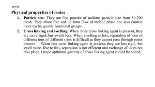 contd
Physical properties of resin:
1. Particle size: They are fine powder of uniform particle size from 50-200
mesh. They allow free and uniform flow of mobile phase and also contain
more exchangeable functional groups.
2. Cross linking and swelling: When more cross linking agent is present, they
are more rigid, but swells less. When swelling is less, separation of ions of
different ions of different sizes is difficult as they cannot pass through pores
present. When less cross linking agent is present, they are less rigid, but
swell more. Due to this, separation is not efficient and exchange of does not
take place. Hence optimum quantity of cross linking agent should be added.
 