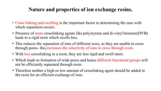 Nature and properties of ion exchange resins.
• Cross linking and swelling is the important factor in determining the ease with
which separation occurs.
• Presence of more crosslinking agents like polystyrene and di-vinyl benzene(DVB)
leads to a rigid resin which swells less.
• This reduces the separation of ions of different sizes, as they are unable to cross
through pores- this increases the selectivity of ions to cross through resin.
• With less crosslinking in a resin, they are less rigid and swell more.
• Which leads to formation of wide pores and hence different functional groups will
not be efficiently separated through resin.
• Therefore neither a high or low amount of crosslinking agent should be added in
the resin for an efficient exchange of ions.
 