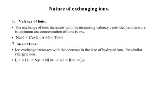 Nature of exchanging ions.
1. Valency of Ions:
• The exchange of ions increases with the increasing valency , provided temperature
is optimum and concentration of ions is low.
• Na+1 < Ca+2 < Al+3 < Th+4
2. Size of Ions:
• Ion exchange increases with the decrease in the size of hydrated ions, for similar
charged ions.
• Li+ < H+ < Na+ < NH4+ < K+ < Rb+ < Cs+
 