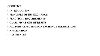CONTENT
• INTRODUCTION
• PRINCIPLE OF ION EXCHANGE
• PRACTICAL REQUIREMENTS
• CLASSIFICATIONS OF RESINS
• FACTORS AFFECTING ION EXCHANGE SEPARATIONS
• APPLICATION
• REFERENCES
 
