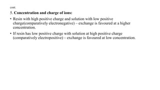 cont.
5. Concentration and charge of ions:
• Resin with high positive charge and solution with low positive
charge(comparatively electronegative) – exchange is favoured at a higher
concentration.
• If resin has low positive charge with solution at high positive charge
(comparatively electropositive) – exchange is favoured at low concentration.
 