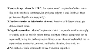 ❑ Ion exchange column in HPLC: For separation of compounds of mixed nature
like acidic and basic substances, ion exchange column is used in HPLC( High
performance liquid chromatography).
❑ Demineralisation or deionisation of water: Removal of different ions to get
demineralised water.
❑ Organic separations: Most of the pharmaceutical compounds are either strongly
or weakly acidic or basic in nature. Hence a mixture of those compounds can be
separated by using ion exchange resins. Some classes of compounds which can be
separated are amino acids, proteins, antibiotics, vitamins, fatty acids, etc
❑ Purification of some solutions to be free from ionic impurities.
 