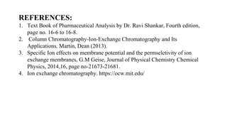 REFERENCES:
1. Text Book of Pharmaceutical Analysis by Dr. Ravi Shankar, Fourth edition,
page no. 16-6 to 16-8.
2. Column Chromatography-Ion-Exchange Chromatography and Its
Applications, Martin, Dean (2013).
3. Specific Ion effects on membrane potential and the permseletivity of ion
exchange membranes, G.M Geise, Journal of Physical Chemistry Chemical
Physics, 2014,16, page no-21673-21681.
4. Ion exchange chromatography. https://ocw.mit.edu/
 