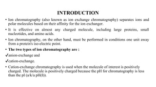 INTRODUCTION
• Ion chromatography (also known as ion exchange chromatography) separates ions and
polar molecules based on their affinity for the ion exchanger.
• It is effective on almost any charged molecule, including large proteins, small
nucleotides, and amino acids.
• Ion chromatography, on the other hand, must be performed in conditions one unit away
from a protein's iso-electric point.
• The two types of ion chromatography are :
✔anion-exchange and
✔cation-exchange.
• Cation-exchange chromatography is used when the molecule of interest is positively
charged. The molecule is positively charged because the pH for chromatography is less
than the pI (a/k/a pH(I)).
 