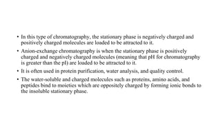 • In this type of chromatography, the stationary phase is negatively charged and
positively charged molecules are loaded to be attracted to it.
• Anion-exchange chromatography is when the stationary phase is positively
charged and negatively charged molecules (meaning that pH for chromatography
is greater than the pI) are loaded to be attracted to it.
• It is often used in protein purification, water analysis, and quality control.
• The water-soluble and charged molecules such as proteins, amino acids, and
peptides bind to moieties which are oppositely charged by forming ionic bonds to
the insoluble stationary phase.
 