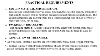 PRACTICAL REQUIREMENTS
1. COLUMN MATERIAL AND DIMENSIONS:
Glass is used to make laboratory columns. However, those used in industry are made of
high-quality stainless steel or polymers that can withstand strong acids and alkalis.. The
column dimensions are also important and a length: diameter ratio of 20:1 to 100:1 for
higher efficiency can be used.
2. PACKING OF THE COLUMN
Wet packing method : A slurry is prepared of the eluent with the stationary phase
powder and then carefully poured into the column. Care must be taken to avoid air
bubbles.
3. APPLICATION OF THE SAMPLE
• After packing , sample is added to the top of stationary phase, using syringe or pipette.
• This layer is usually topped with a small layer of sand or with cotton or with glass wool to
protect the shape of organic layer from the velocity of newly added eluent.
 