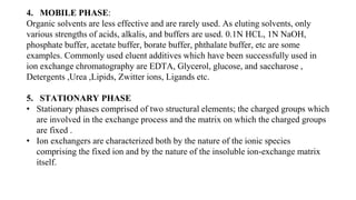 4. MOBILE PHASE:
Organic solvents are less effective and are rarely used. As eluting solvents, only
various strengths of acids, alkalis, and buffers are used. 0.1N HCL, 1N NaOH,
phosphate buffer, acetate buffer, borate buffer, phthalate buffer, etc are some
examples. Commonly used eluent additives which have been successfully used in
ion exchange chromatography are EDTA, Glycerol, glucose, and saccharose ,
Detergents ,Urea ,Lipids, Zwitter ions, Ligands etc.
5. STATIONARY PHASE
• Stationary phases comprised of two structural elements; the charged groups which
are involved in the exchange process and the matrix on which the charged groups
are fixed .
• Ion exchangers are characterized both by the nature of the ionic species
comprising the fixed ion and by the nature of the insoluble ion-exchange matrix
itself.
 