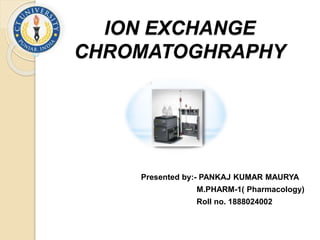ION EXCHANGE
CHROMATOGHRAPHY
Presented by:- PANKAJ KUMAR MAURYA
M.PHARM-1( Pharmacology)
Roll no. 1888024002
 
