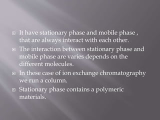  It have stationary phase and mobile phase ,
that are always interact with each other.
 The interaction between stationary phase and
mobile phase are varies depends on the
different molecules.
 In these case of ion exchange chromatography
we run a column.
 Stationary phase contains a polymeric
materials.
 