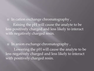  In cation exchange chromatography ,
Raising the pH will cause the analyte to be
less positively charged and less likely to interact
with negatively charged resin.
 In anion exchange chromatography ,
Lowering the pH will cause the analyte to be
less negatively charged and less likely to interact
with positively charged resin.
 