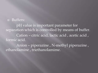  Buffers:
pH value is important parameter for
separation which is controlled by means of buffer.
Cation – citric acid, lactic acid , acetic acid ,
formic acid.
Anion – piperazine , N-methyl piperazine ,
ethanolamine , triethanolamime.
 
