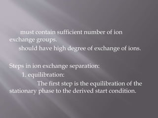 must contain sufficient number of ion
exchange groups.
should have high degree of exchange of ions.
Steps in ion exchange separation:
1. equilibration:
The first step is the equilibration of the
stationary phase to the derived start condition.
 