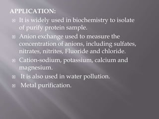 APPLICATION:
 It is widely used in biochemistry to isolate
of purify protein sample.
 Anion exchange used to measure the
concentration of anions, including sulfates,
nitrates, nitrites, Fluoride and chloride.
 Cation-sodium, potassium, calcium and
magnesium.
 It is also used in water pollution.
 Metal purification.
 