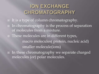  It is a type of column chromatography.
 In chromatography is the process of separation
of molecules from a mixture.
 These molecules are in different types,
macro molecules( protein, nucleic acid)
smaller molecule(ions)
 In these chromatography we separate charged
molecules (or) polar molecules.
 