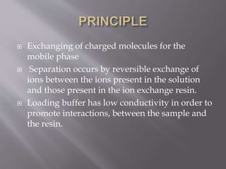  Exchanging of charged molecules for the
mobile phase
 Separation occurs by reversible exchange of
ions between the ions present in the solution
and those present in the ion exchange resin.
 Loading buffer has low conductivity in order to
promote interactions, between the sample and
the resin.
 