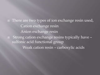  There are two types of ion exchange resin used,
Cation exchange resin
Anion exchange resin
 Strong cation exchange resins typically have –
sulfonic acid functional group
Weak cation resin – carboxylic acids
 