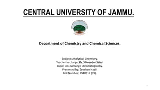 CENTRAL UNIVERSITY OF JAMMU.
Department of Chemistry and Chemical Sciences.
1
Subject: Analytical Chemistry.
Teacher In charge: Dr. Shivender Saini.
Topic: Ion-exchange Chromatography.
Presented by: Zeeshan Nazir.
Roll Number: 3940319 (39).
 