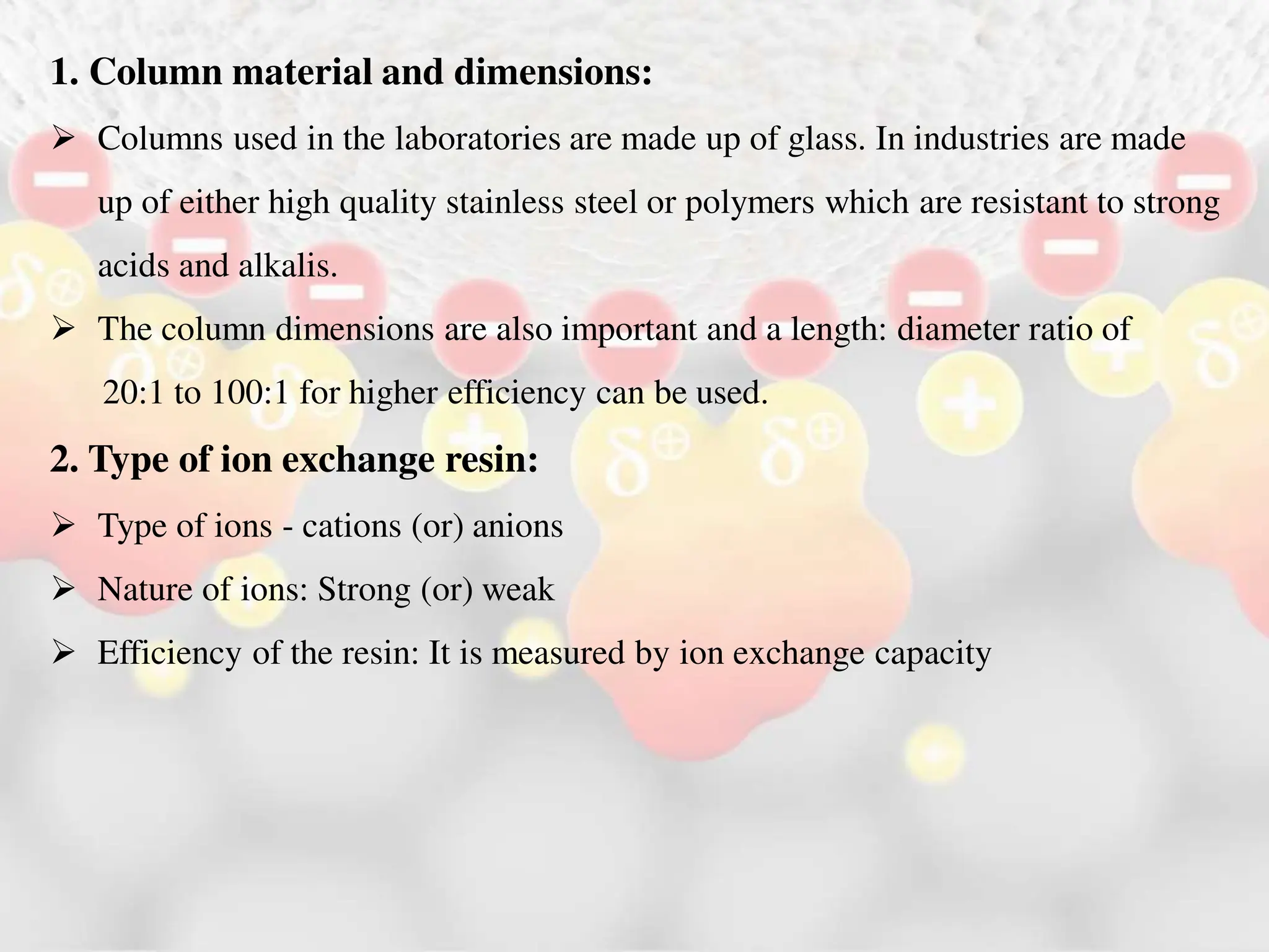 1. Column material and dimensions:
 Columns used in the laboratories are made up of glass. In industries are made
up of either high quality stainless steel or polymers which are resistant to strong
acids and alkalis.
 The column dimensions are also important and a length: diameter ratio of
20:1 to 100:1 for higher efficiency can be used.
2. Type of ion exchange resin:
 Type of ions - cations (or) anions
 Nature of ions: Strong (or) weak
 Efficiency of the resin: It is measured by ion exchange capacity
 