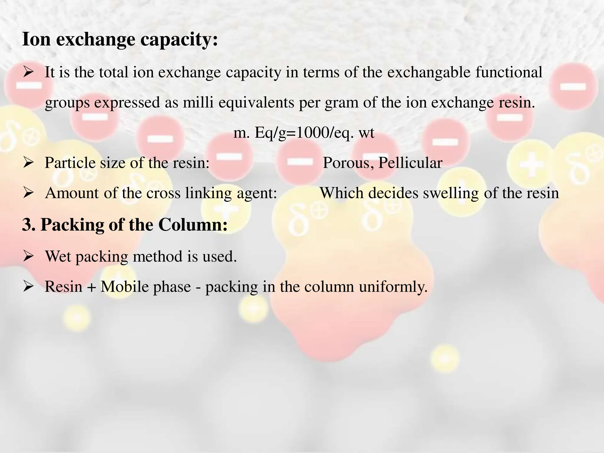 Ion exchange capacity:
 It is the total ion exchange capacity in terms of the exchangable functional
groups expressed as milli equivalents per gram of the ion exchange resin.
m. Eq/g=1000/eq. wt
 Particle size of the resin: Porous, Pellicular
 Amount of the cross linking agent: Which decides swelling of the resin
3. Packing of the Column:
 Wet packing method is used.
 Resin + Mobile phase - packing in the column uniformly.
 