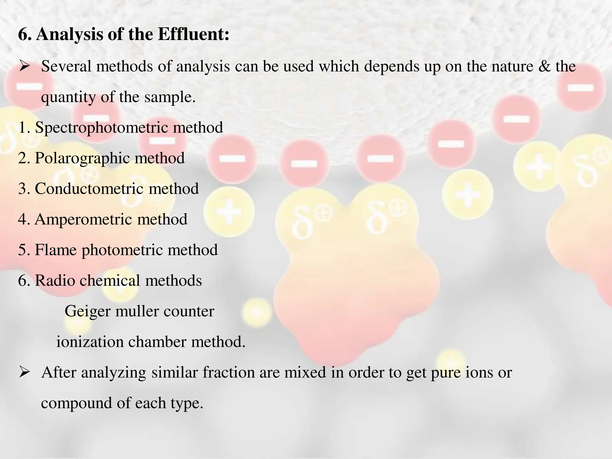 6. Analysis of the Effluent:
 Several methods of analysis can be used which depends up on the nature & the
quantity of the sample.
1. Spectrophotometric method
2. Polarographic method
3. Conductometric method
4. Amperometric method
5. Flame photometric method
6. Radio chemical methods
Geiger muller counter
ionization chamber method.
 After analyzing similar fraction are mixed in order to get pure ions or
compound of each type.
 