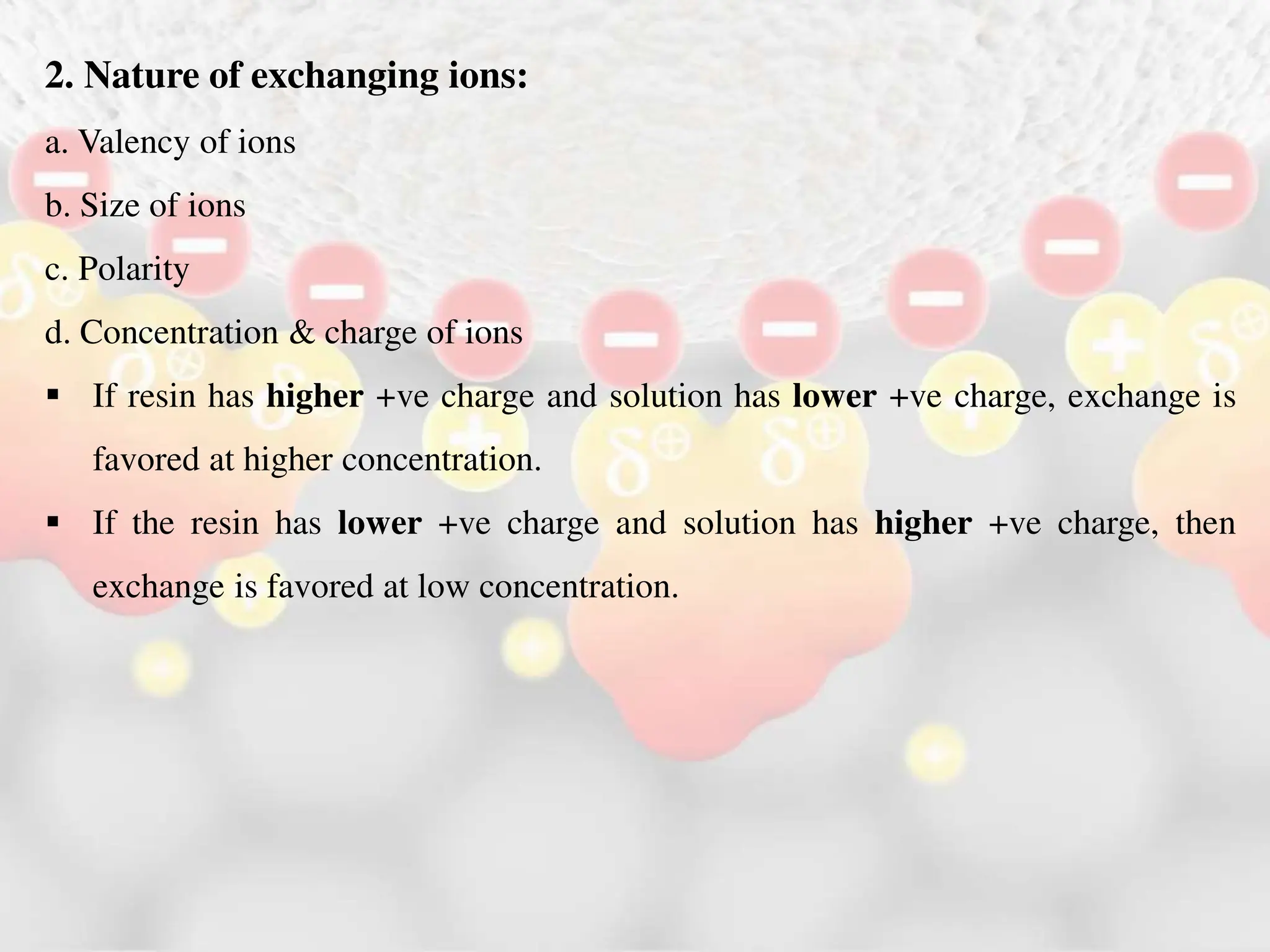 2. Nature of exchanging ions:
a. Valency of ions
b. Size of ions
c. Polarity
d. Concentration & charge of ions
 If resin has higher +ve charge and solution has lower +ve charge, exchange is
favored at higher concentration.
 If the resin has lower +ve charge and solution has higher +ve charge, then
exchange is favored at low concentration.
 