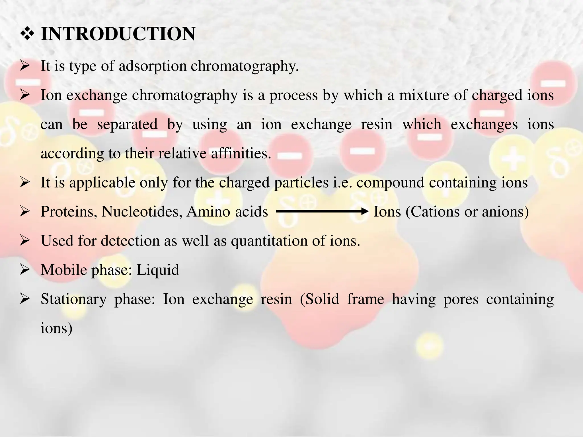  INTRODUCTION
 It is type of adsorption chromatography.
 Ion exchange chromatography is a process by which a mixture of charged ions
can be separated by using an ion exchange resin which exchanges ions
according to their relative affinities.
 It is applicable only for the charged particles i.e. compound containing ions
 Proteins, Nucleotides, Amino acids Ions (Cations or anions)
 Used for detection as well as quantitation of ions.
 Mobile phase: Liquid
 Stationary phase: Ion exchange resin (Solid frame having pores containing
ions)
 