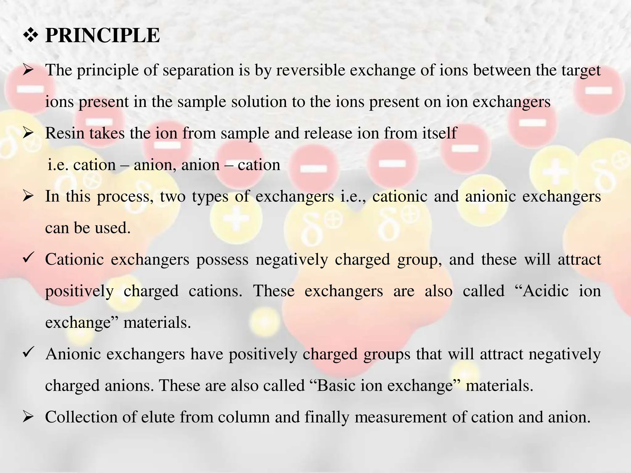  PRINCIPLE
 The principle of separation is by reversible exchange of ions between the target
ions present in the sample solution to the ions present on ion exchangers
 Resin takes the ion from sample and release ion from itself
i.e. cation – anion, anion – cation
 In this process, two types of exchangers i.e., cationic and anionic exchangers
can be used.
 Cationic exchangers possess negatively charged group, and these will attract
positively charged cations. These exchangers are also called “Acidic ion
exchange” materials.
 Anionic exchangers have positively charged groups that will attract negatively
charged anions. These are also called “Basic ion exchange” materials.
 Collection of elute from column and finally measurement of cation and anion.
 