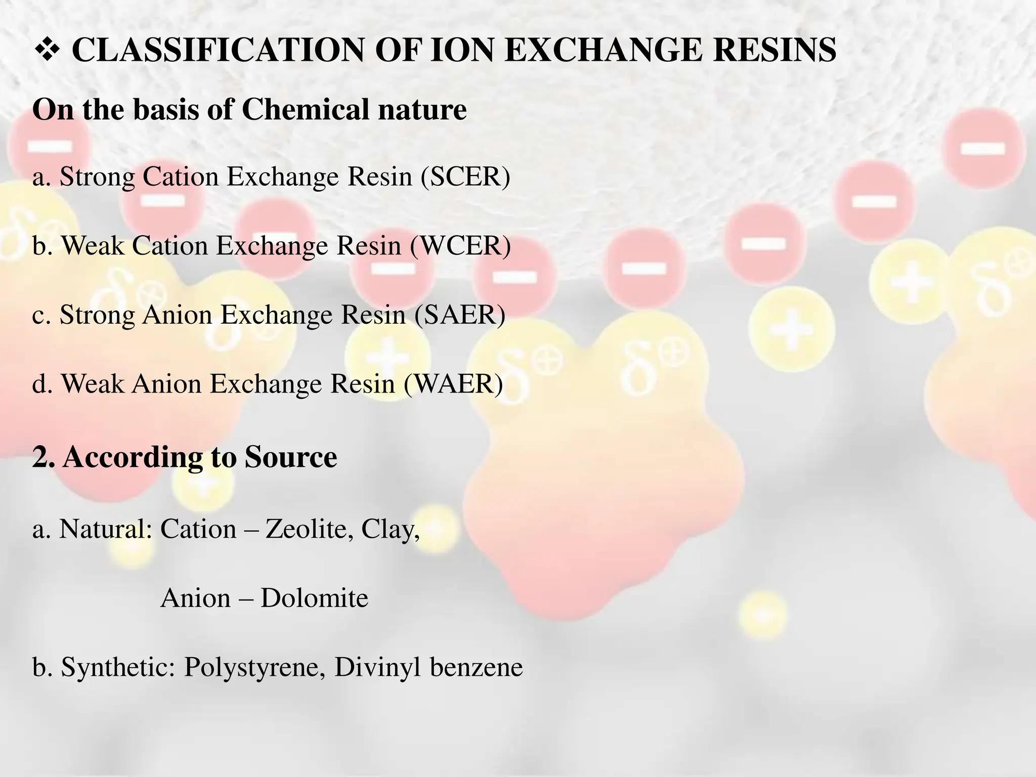  CLASSIFICATION OF ION EXCHANGE RESINS
On the basis of Chemical nature
a. Strong Cation Exchange Resin (SCER)
b. Weak Cation Exchange Resin (WCER)
c. Strong Anion Exchange Resin (SAER)
d. Weak Anion Exchange Resin (WAER)
2. According to Source
a. Natural: Cation – Zeolite, Clay,
Anion – Dolomite
b. Synthetic: Polystyrene, Divinyl benzene
 