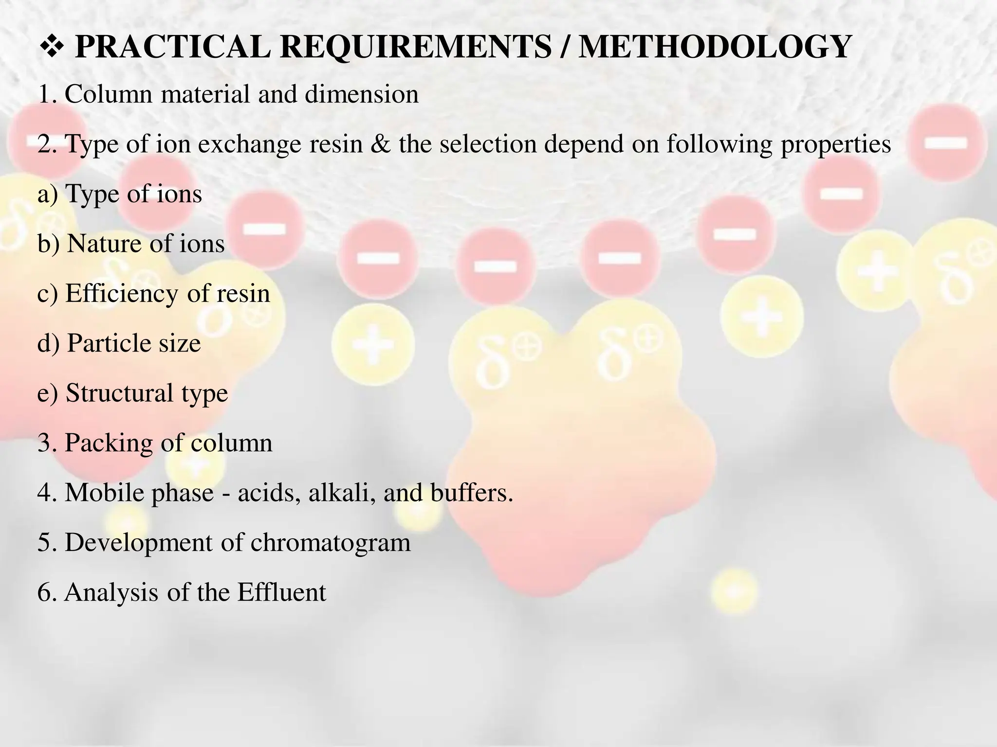  PRACTICAL REQUIREMENTS / METHODOLOGY
1. Column material and dimension
2. Type of ion exchange resin & the selection depend on following properties
a) Type of ions
b) Nature of ions
c) Efficiency of resin
d) Particle size
e) Structural type
3. Packing of column
4. Mobile phase - acids, alkali, and buffers.
5. Development of chromatogram
6. Analysis of the Effluent
 