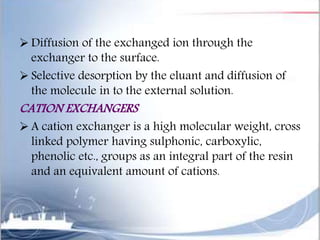  Diffusion of the exchanged ion through the
exchanger to the surface.
 Selective desorption by the eluant and diffusion of
the molecule in to the external solution.
CATION EXCHANGERS
 A cation exchanger is a high molecular weight, cross
linked polymer having sulphonic, carboxylic,
phenolic etc., groups as an integral part of the resin
and an equivalent amount of cations.
 