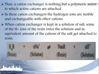  Thus, a cation exchanger is nothing but a polymeric anion
to which active cations are attached .
 In these cation exchangers the hydrogen ions are mobile
and exchangeable with other cations
 When cation exchanger is kept in a solution of salt, some
of the H+ ions of the resin enter the solution and in
equivalent amount of the cations of the salt get attached to
resin.
 
