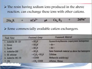  The resin having sodium ions produced in the above
reaction, can exchange these ions with other cations.
 Some commercially available cation exchangers:
 