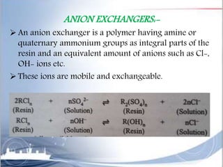 ANION EXCHANGERS:-
 An anion exchanger is a polymer having amine or
quaternary ammonium groups as integral parts of the
resin and an equivalent amount of anions such as Cl-,
OH- ions etc.
 These ions are mobile and exchangeable.
 
