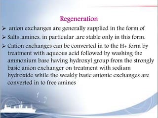 Regeneration
 anion exchanges are generally supplied in the form of
 Salts ,amines, in particular ,are stable only in this form.
 Cation exchanges can be converted in to the H+ form by
treatment with aqueous acid followed by washing the
ammonium base having hydroxyl group from the strongly
basic anion exchanger on treatment with sodium
hydroxide while the weakly basic anionic exchanges are
converted in to free amines
 